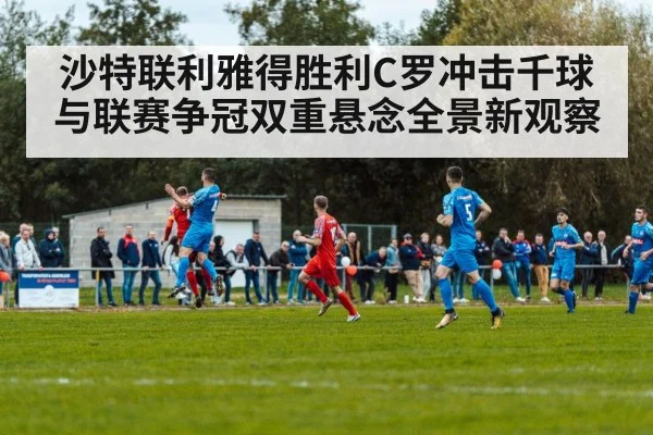 沙特联利雅得胜利C罗冲击千球与联赛争冠双重悬念全景新观察